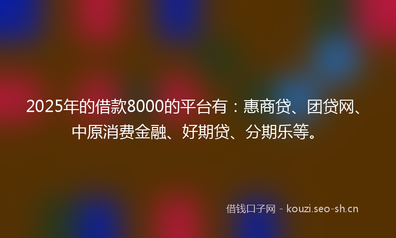 2025年的借款8000的平台有：惠商贷、团贷网、中原消费金融、好期贷、分期乐等。