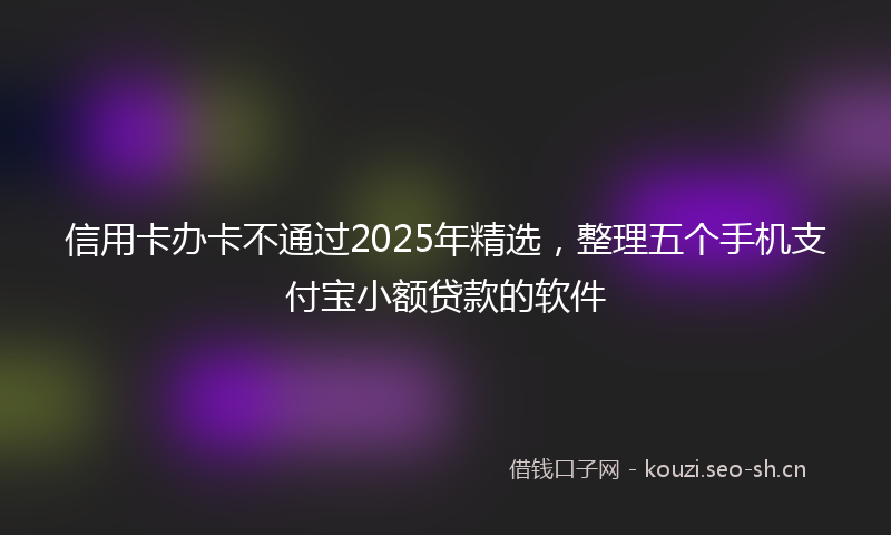 信用卡办卡不通过2025年精选，整理五个手机支付宝小额贷款的软件