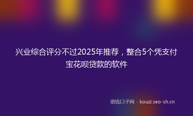 兴业综合评分不过2025年推荐，整合5个凭支付宝花呗贷款的软件