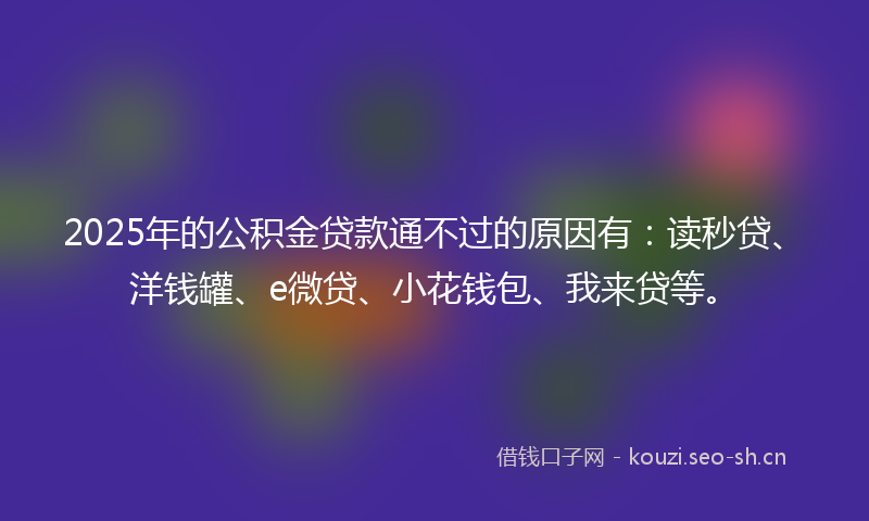 2025年的公积金贷款通不过的原因有：读秒贷、洋钱罐、e微贷、小花钱包、我来贷等。