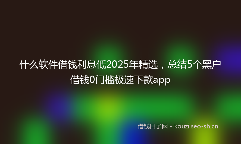 什么软件借钱利息低2025年精选,总结5个黑户借钱0门槛极速下款app