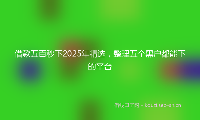 借款五百秒下2025年精选，整理五个黑户都能下的平台