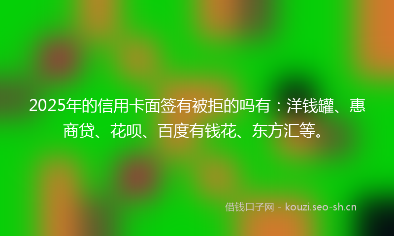 2025年的信用卡面签有被拒的吗有：洋钱罐、惠商贷、花呗、百度有钱花、东方汇等。