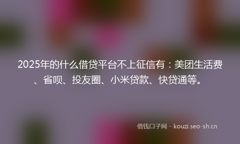 2025年的什么借贷平台不上征信有：美团生活费、省呗、投友圈、小米贷款、快贷通等。