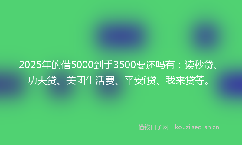 2025年的借5000到手3500要还吗有：读秒贷、功夫贷、美团生活费、平安i贷、我来贷等。