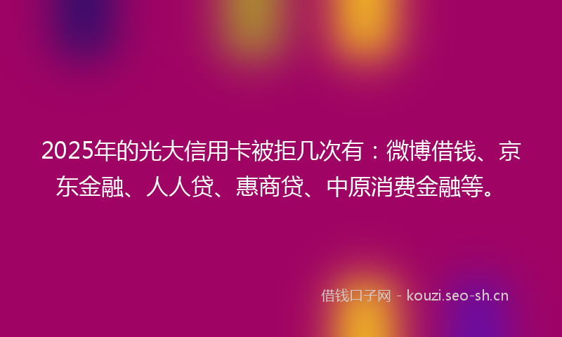 2025年的光大信用卡被拒几次有：微博借钱、京东金融、人人贷、惠商贷、中原消费金融等。