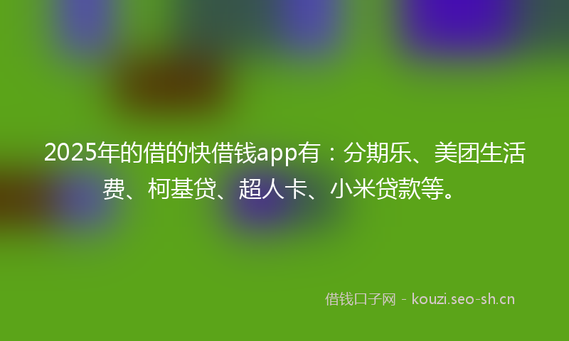 2025年的借的快借钱app有：分期乐、美团生活费、柯基贷、超人卡、小米贷款等。