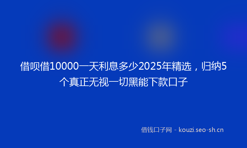 借呗借10000一天利息多少2025年精选，归纳5个真正无视一切黑能下款口子