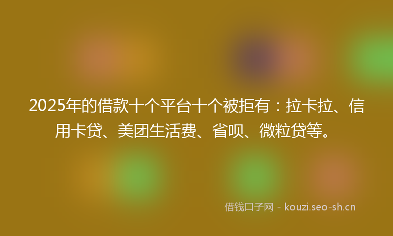 2025年的借款十个平台十个被拒有：拉卡拉、信用卡贷、美团生活费、省呗、微粒贷等。