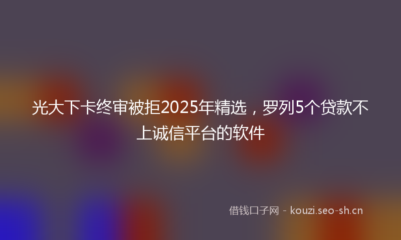 光大下卡终审被拒2025年精选,罗列5个贷款不上诚信平台的软件