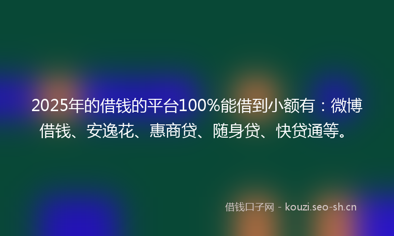2025年的借钱的平台100%能借到小额有：微博借钱、安逸花、惠商贷、随身贷、快贷通等。