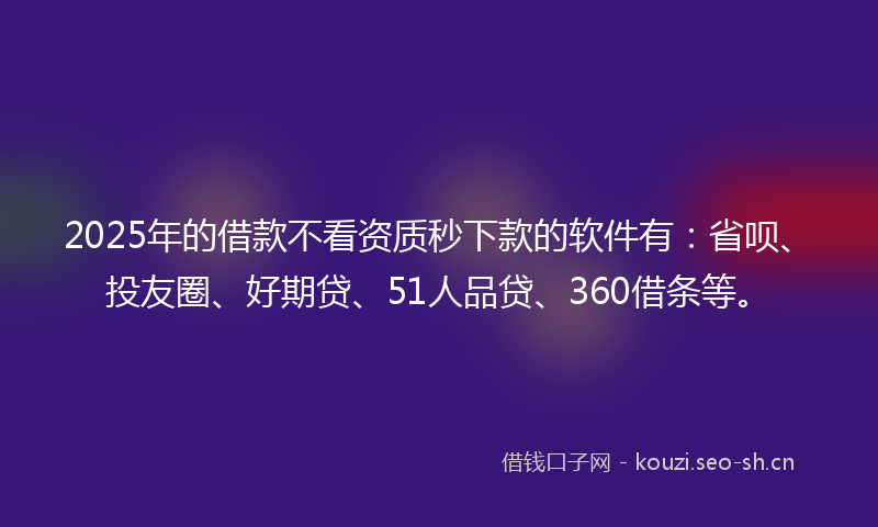 2025年的借款不看资质秒下款的软件有：省呗、投友圈、好期贷、51人品贷、360借条等。