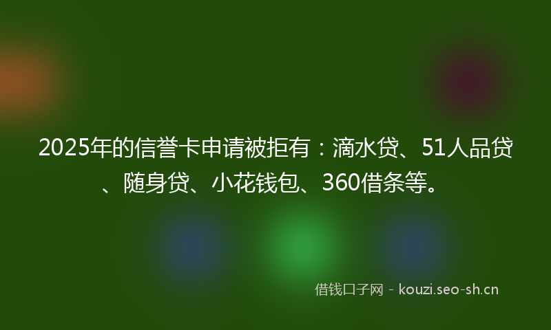 2025年的信誉卡申请被拒有：滴水贷、51人品贷、随身贷、小花钱包、360借条等。
