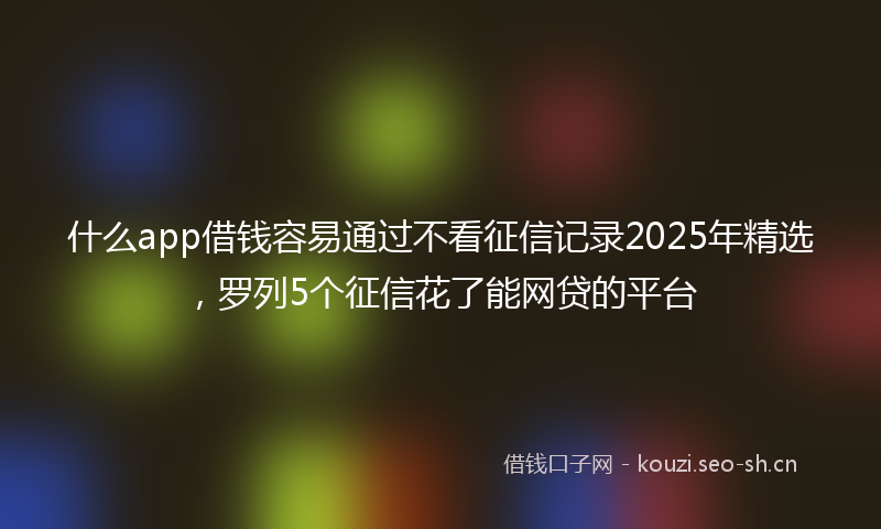 什么app借钱容易通过不看征信记录2025年精选，罗列5个征信花了能网贷的平台