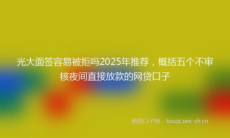 光大面签容易被拒吗2025年推荐，概括五个不审核夜间直接放款的网贷口子