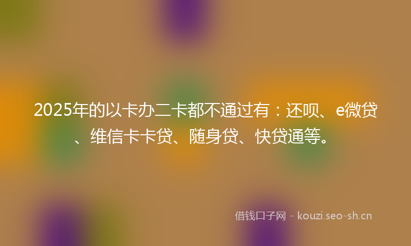 2025年的以卡办二卡都不通过有：还呗、e微贷、维信卡卡贷、随身贷、快贷通等。