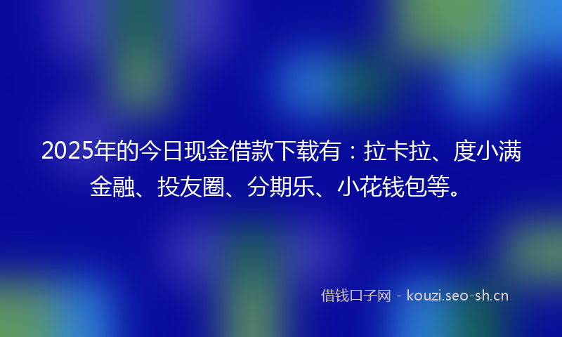 2025年的今日现金借款下载有：拉卡拉、度小满金融、投友圈、分期乐、小花钱包等。