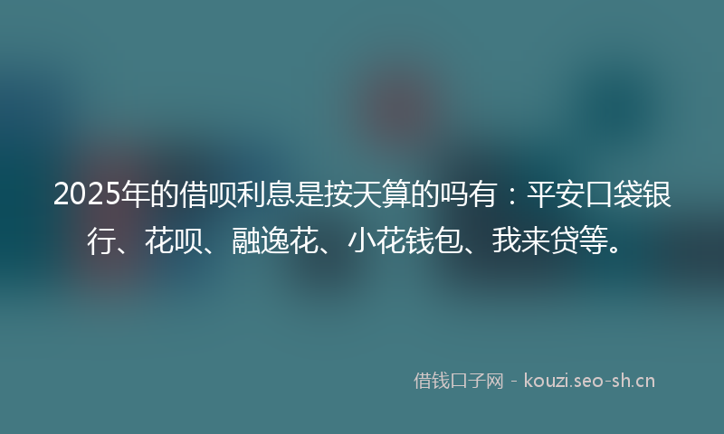 2025年的借呗利息是按天算的吗有：平安口袋银行、花呗、融逸花、小花钱包、我来贷等。