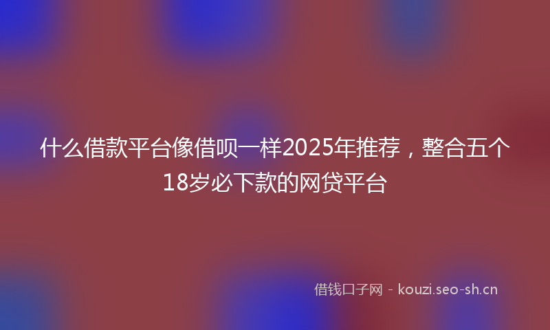 什么借款平台像借呗一样2025年推荐，整合五个18岁必下款的网贷平台