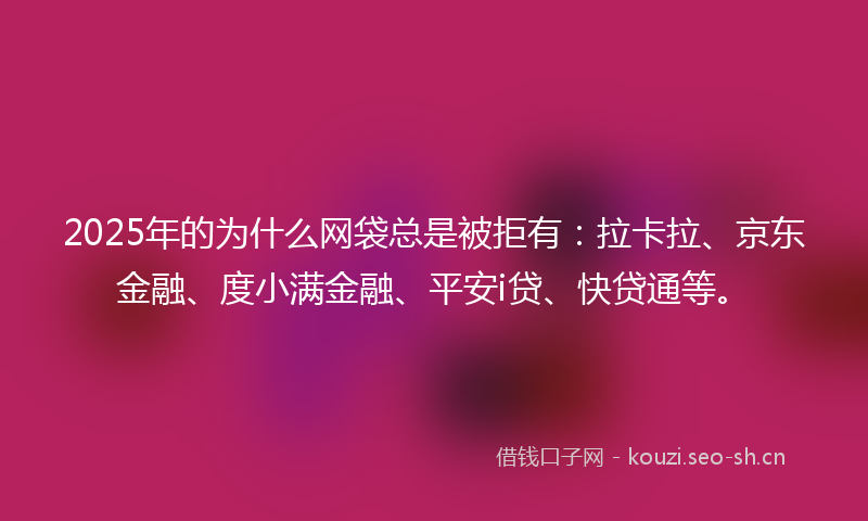 2025年的为什么网袋总是被拒有：拉卡拉、京东金融、度小满金融、平安i贷、快贷通等。