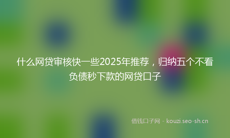 什么网贷审核快一些2025年推荐，归纳五个不看负债秒下款的网贷口子