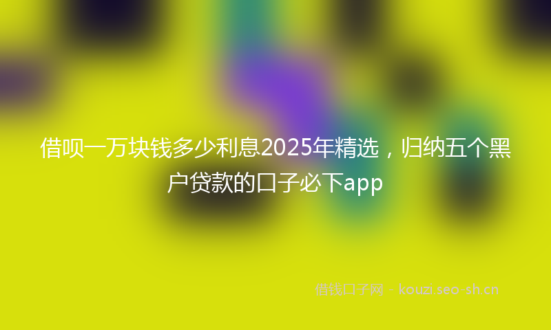借呗一万块钱多少利息2025年精选，归纳五个黑户贷款的口子必下app