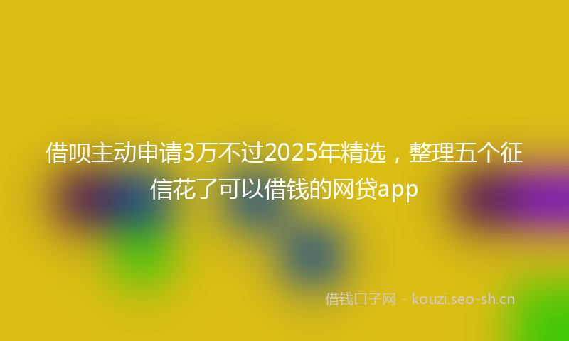 借呗主动申请3万不过2025年精选，整理五个征信花了可以借钱的网贷app