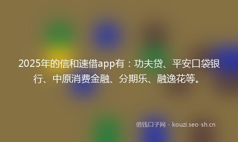2025年的信和速借app有：功夫贷、平安口袋银行、中原消费金融、分期乐、融逸花等。