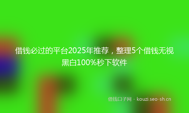 借钱必过的平台2025年推荐，整理5个借钱无视黑白100%秒下软件