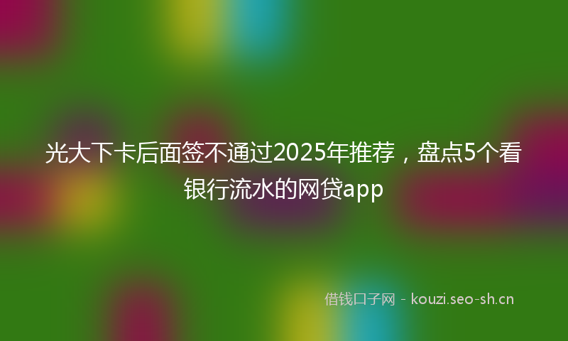 光大下卡后面签不通过2025年推荐，盘点5个看银行流水的网贷app