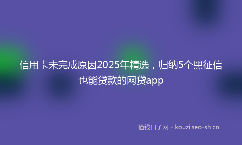信用卡未完成原因2025年精选，归纳5个黑征信也能贷款的网贷app