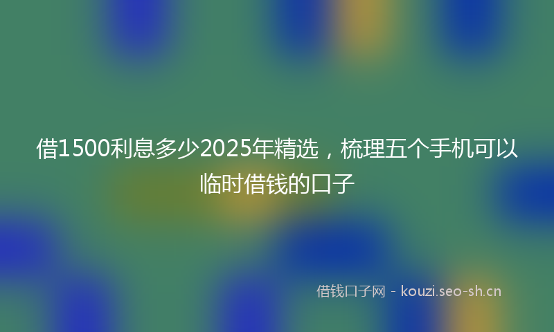 借1500利息多少2025年精选，梳理五个手机可以临时借钱的口子