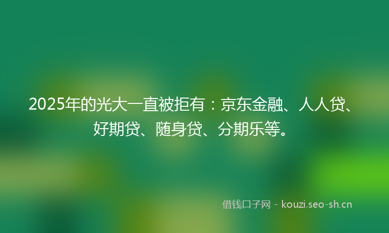 2025年的光大一直被拒有：京东金融、人人贷、好期贷、随身贷、分期乐等。