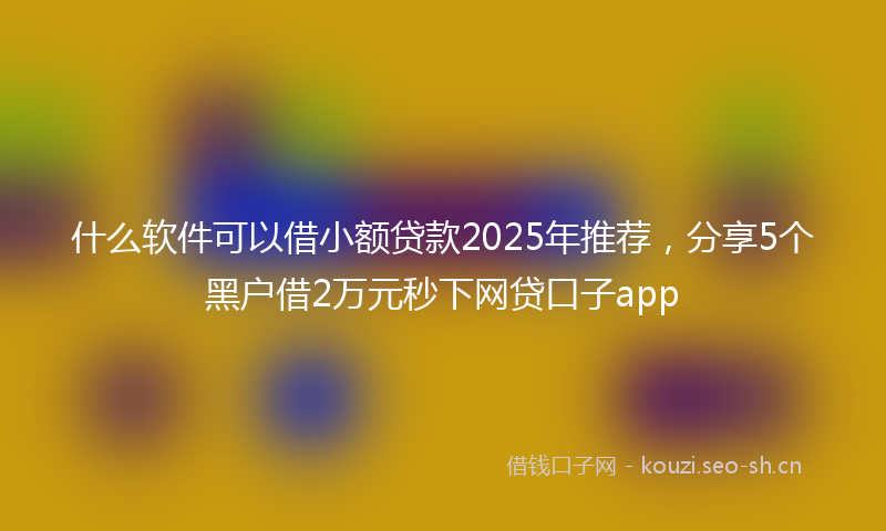 什么软件可以借小额贷款2025年推荐，分享5个黑户借2万元秒下网贷口子app