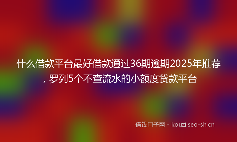 什么借款平台最好借款通过36期逾期2025年推荐，罗列5个不查流水的小额度贷款平台