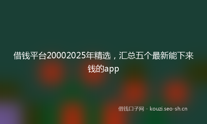 借钱平台20002025年精选，汇总五个最新能下来钱的app
