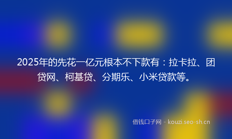 2025年的先花一亿元根本不下款有：拉卡拉、团贷网、柯基贷、分期乐、小米贷款等。