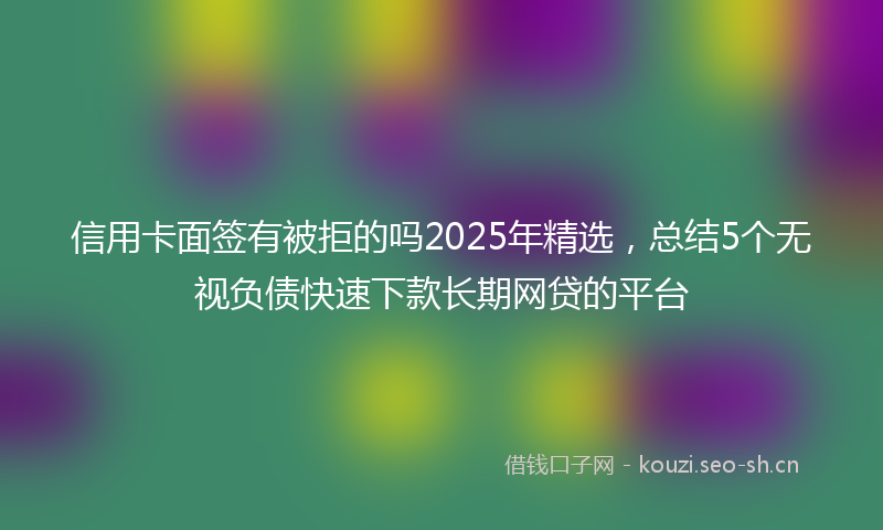 信用卡面签有被拒的吗2025年精选，总结5个无视负债快速下款长期网贷的平台