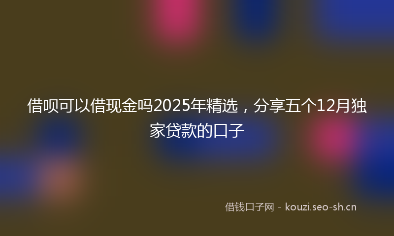 借呗可以借现金吗2025年精选,分享五个12月独家贷款的口子