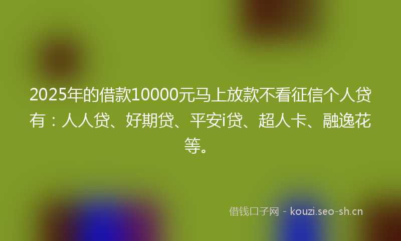 2025年的借款10000元马上放款不看征信个人贷有：人人贷、好期贷、平安i贷、超人卡、融逸花等。