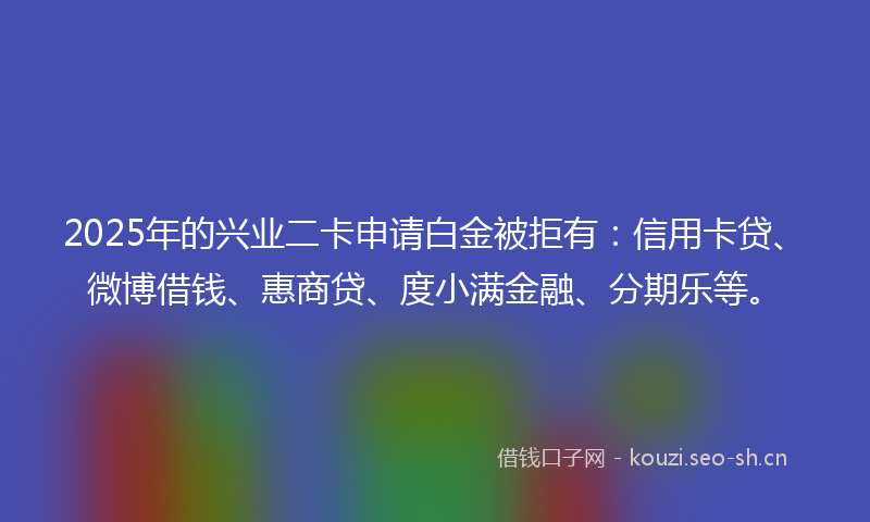2025年的兴业二卡申请白金被拒有：信用卡贷、微博借钱、惠商贷、度小满金融、分期乐等。
