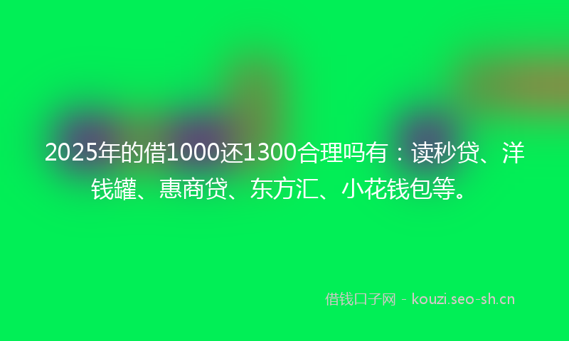 2025年的借1000还1300合理吗有：读秒贷、洋钱罐、惠商贷、东方汇、小花钱包等。