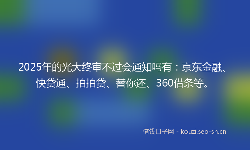 2025年的光大终审不过会通知吗有：京东金融、快贷通、拍拍贷、替你还、360借条等。