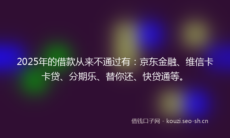 2025年的借款从来不通过有：京东金融、维信卡卡贷、分期乐、替你还、快贷通等。