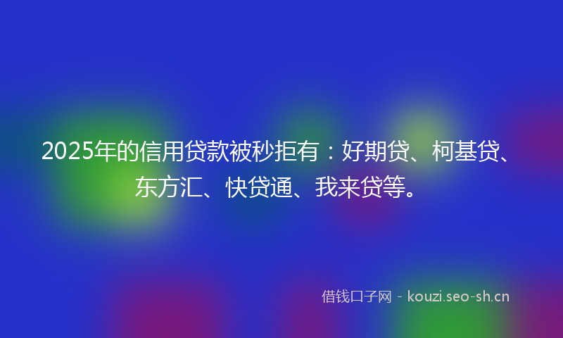2025年的信用贷款被秒拒有：好期贷、柯基贷、东方汇、快贷通、我来贷等。