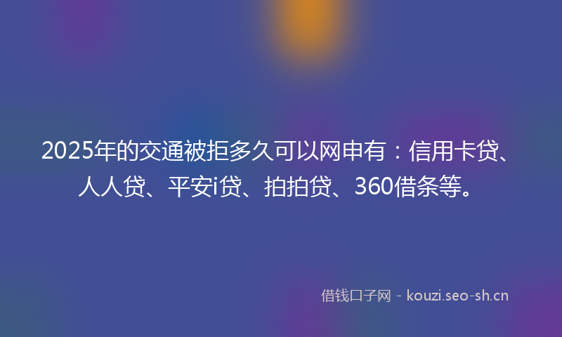2025年的交通被拒多久可以网申有：信用卡贷、人人贷、平安i贷、拍拍贷、360借条等。