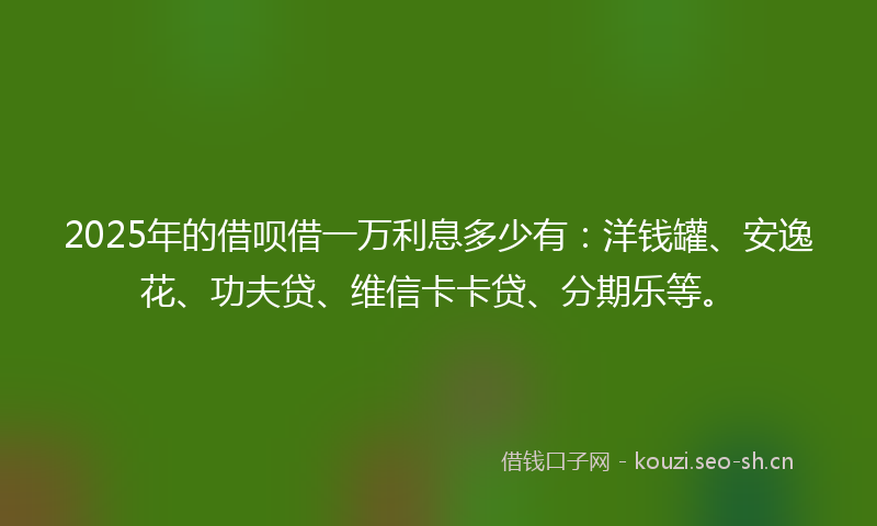 2025年的借呗借一万利息多少有：洋钱罐、安逸花、功夫贷、维信卡卡贷、分期乐等。