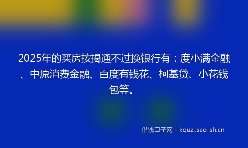 2025年的买房按揭通不过换银行有：度小满金融、中原消费金融、百度有钱花、柯基贷、小花钱包等。