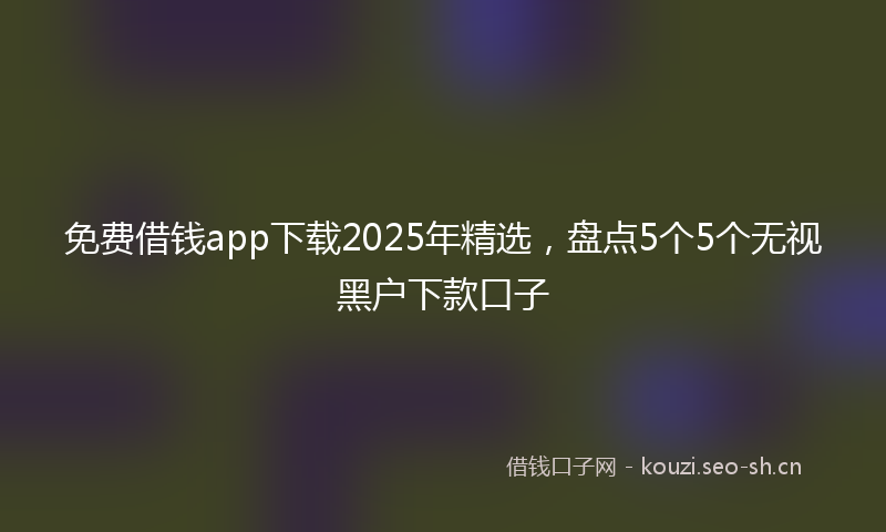 免费借钱app下载2025年精选，盘点5个5个无视黑户下款口子
