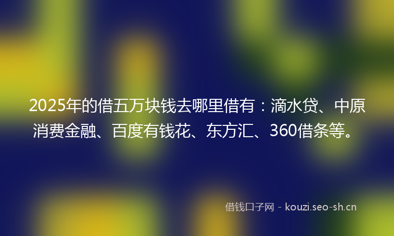 2025年的借五万块钱去哪里借有:滴水贷、中原消费金融、百度有钱花、东方汇、360借条等。